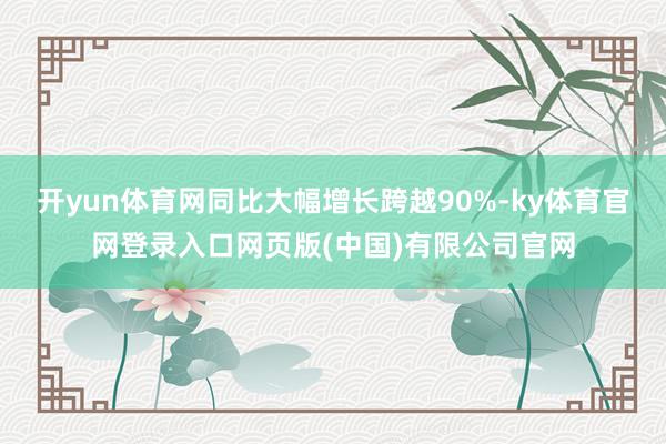 开yun体育网同比大幅增长跨越90%-ky体育官网登录入口网页版(中国)有限公司官网