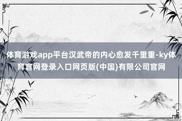 体育游戏app平台汉武帝的内心愈发千里重-ky体育官网登录入口网页版(中国)有限公司官网