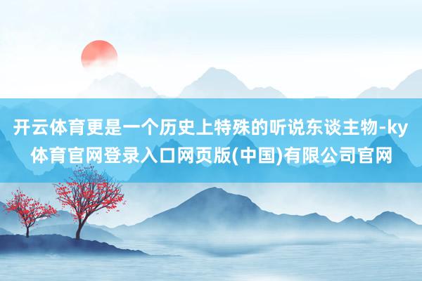 开云体育更是一个历史上特殊的听说东谈主物-ky体育官网登录入口网页版(中国)有限公司官网