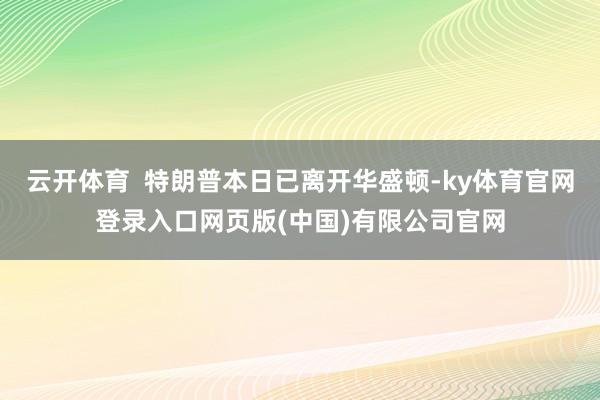 云开体育  特朗普本日已离开华盛顿-ky体育官网登录入口网页版(中国)有限公司官网