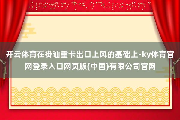 开云体育在褂讪重卡出口上风的基础上-ky体育官网登录入口网页
