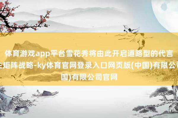 体育游戏app平台雪花秀将由此开启道路型的代言东谈主矩阵战略