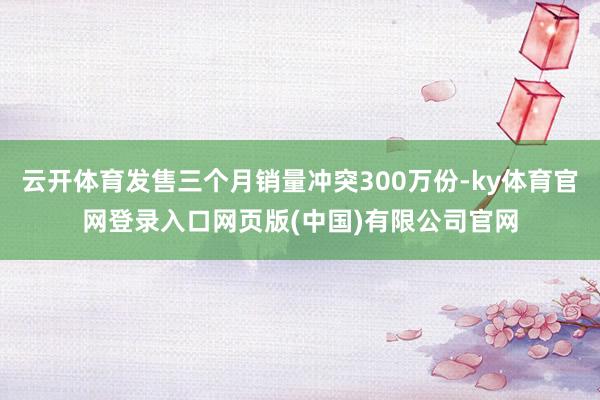 云开体育发售三个月销量冲突300万份-ky体育官网登录入口网