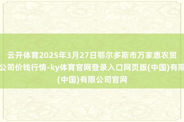 云开体育2025年3月27日鄂尔多斯市万家惠农贸阛阓有限公司