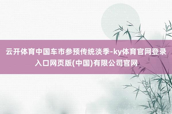 云开体育中国车市参预传统淡季-ky体育官网登录入口网页版(中