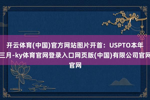 开云体育(中国)官方网站图片开首：USPTO本年三月-ky体育官网登录入口网页版(中国)有限公司官网