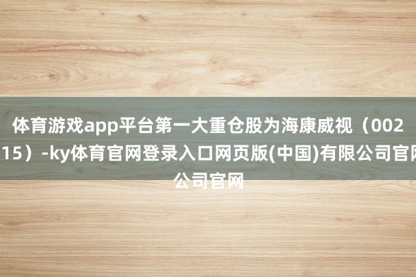 体育游戏app平台第一大重仓股为海康威视（002415）-ky体育官网登录入口网页版(中国)有限公司官网
