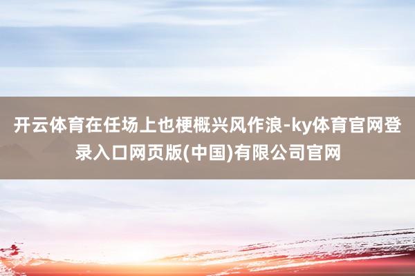 开云体育在任场上也梗概兴风作浪-ky体育官网登录入口网页版(中国)有限公司官网
