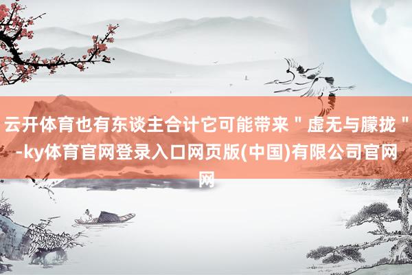 云开体育也有东谈主合计它可能带来＂虚无与朦拢＂-ky体育官网登录入口网页版(中国)有限公司官网