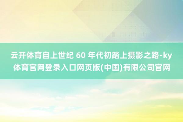 云开体育自上世纪 60 年代初踏上摄影之路-ky体育官网登录