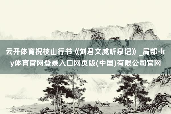 云开体育祝枝山行书《刘君文威听泉记》_局部-ky体育官网登录