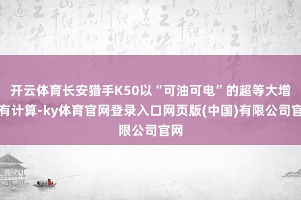 开云体育长安猎手K50以“可油可电”的超等大增程有计算-ky