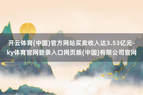 开云体育(中国)官方网站买卖收入达3.53亿元-ky体育官网