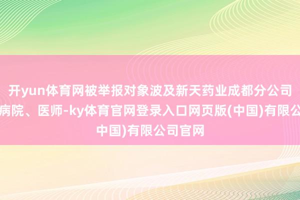 开yun体育网被举报对象波及新天药业成都分公司及有关病院、医