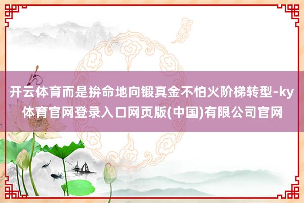 开云体育而是拚命地向锻真金不怕火阶梯转型-ky体育官网登录入