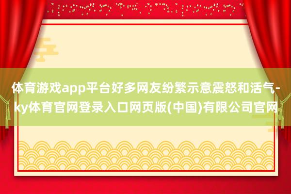 体育游戏app平台好多网友纷繁示意震怒和活气-ky体育官网登