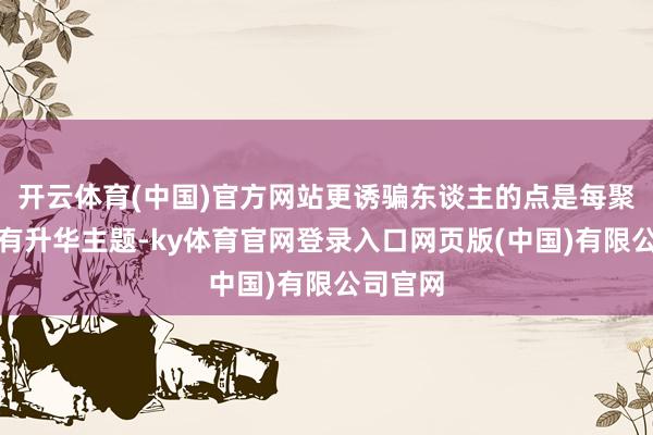 开云体育(中国)官方网站更诱骗东谈主的点是每聚合尾皆有升华主