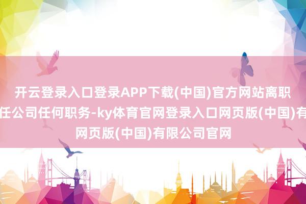 开云登录入口登录APP下载(中国)官方网站离职后将不再担任公