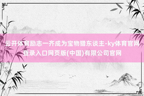 云开体育励志一齐成为宝物猎东谈主-ky体育官网登录入口网页版