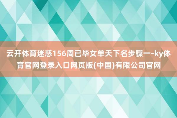 云开体育迷惑156周已毕女单天下名步骤一-ky体育官网登录入