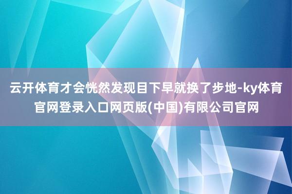 云开体育才会恍然发现目下早就换了步地-ky体育官网登录入口网