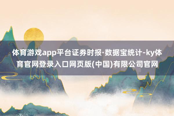 体育游戏app平台　　证券时报·数据宝统计-ky体育官网登录