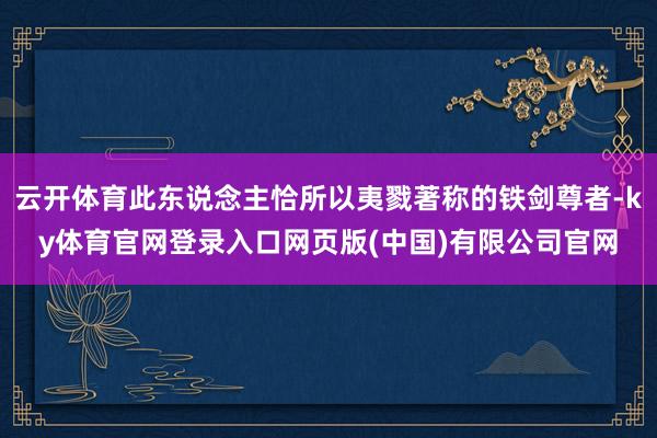 云开体育此东说念主恰所以夷戮著称的铁剑尊者-ky体育官网登录