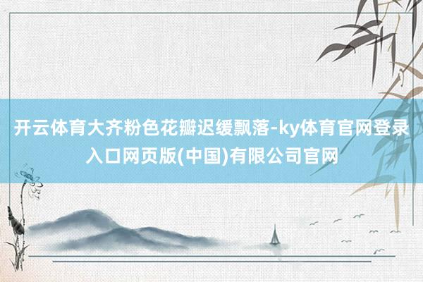 开云体育大齐粉色花瓣迟缓飘落-ky体育官网登录入口网页版(中