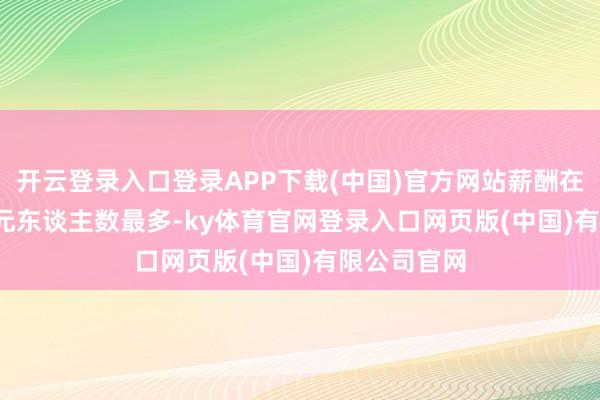 开云登录入口登录APP下载(中国)官方网站薪酬在50-100