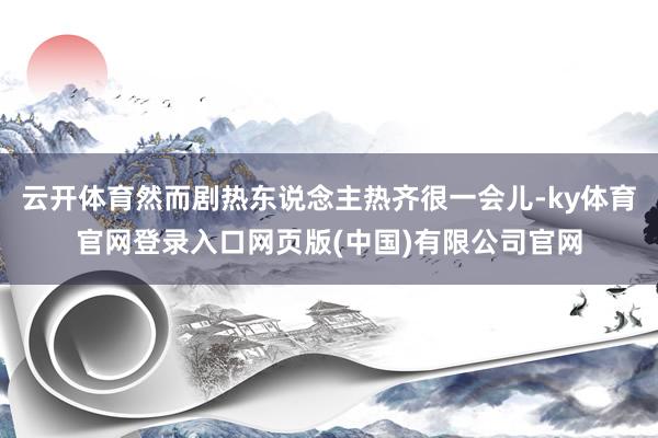 云开体育然而剧热东说念主热齐很一会儿-ky体育官网登录入口网