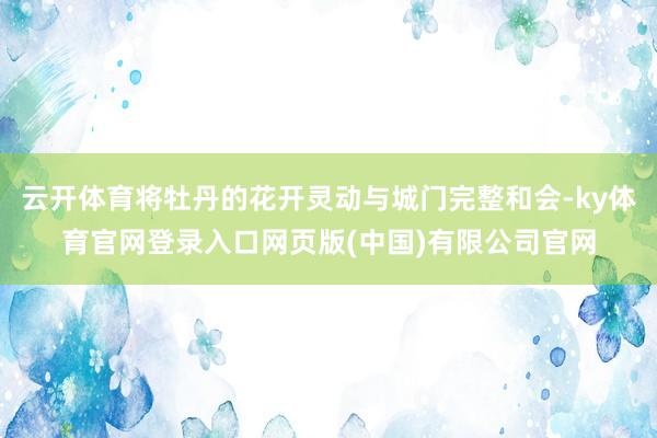 云开体育将牡丹的花开灵动与城门完整和会-ky体育官网登录入口