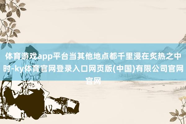 体育游戏app平台当其他地点都千里浸在炙热之中时-ky体育官