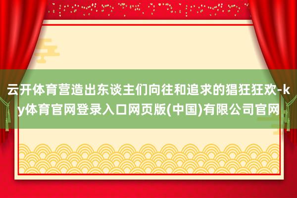 云开体育营造出东谈主们向往和追求的猖狂狂欢-ky体育官网登录