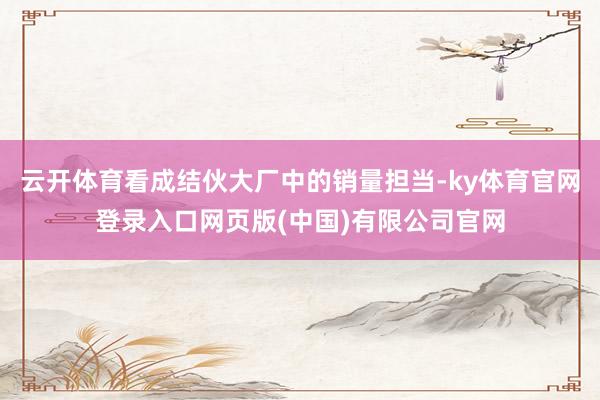 云开体育看成结伙大厂中的销量担当-ky体育官网登录入口网页版