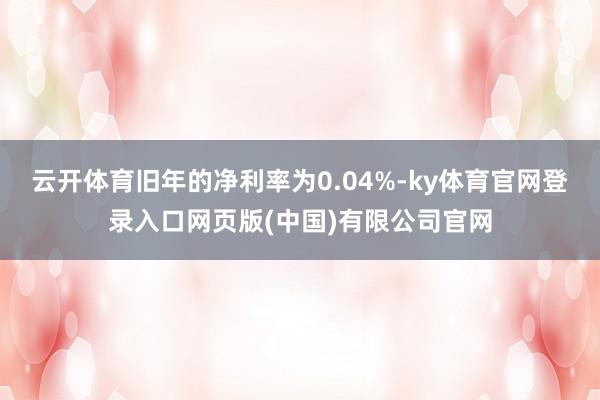 云开体育旧年的净利率为0.04%-ky体育官网登录入口网页版(中国)有限公司官网
