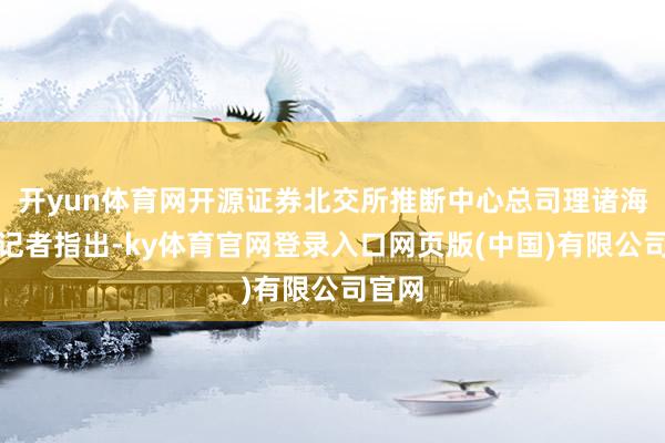 开yun体育网开源证券北交所推断中心总司理诸海滨向记者指出-ky体育官网登录入口网页版(中国)有限公司官网