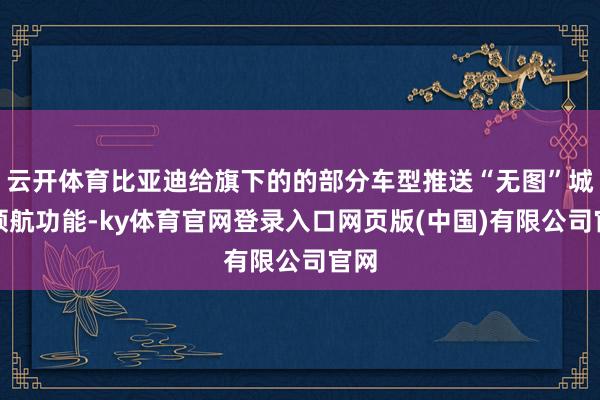 云开体育比亚迪给旗下的的部分车型推送“无图”城市领航功能-k
