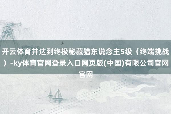 开云体育并达到终极秘藏猎东说念主5级（终端挑战）-ky体育官