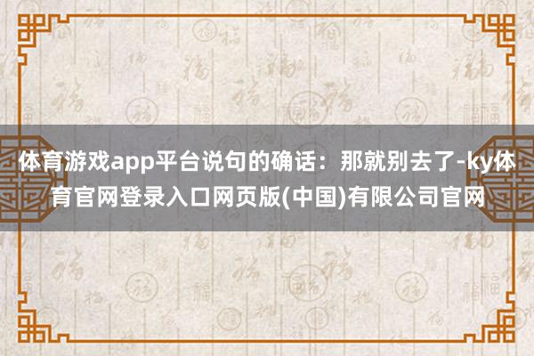 体育游戏app平台说句的确话：那就别去了-ky体育官网登录入
