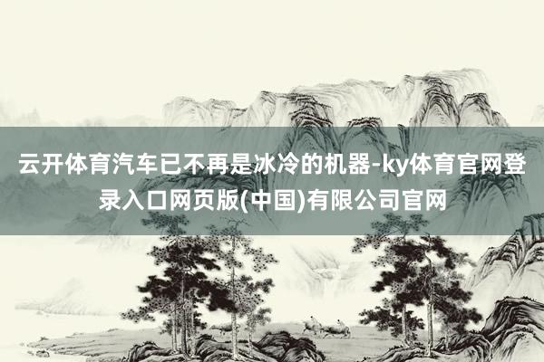 云开体育汽车已不再是冰冷的机器-ky体育官网登录入口网页版(