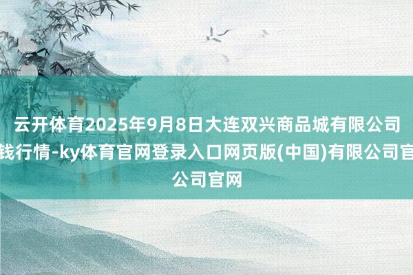 云开体育2025年9月8日大连双兴商品城有限公司价钱行情-k