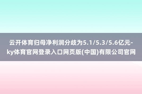 云开体育归母净利润分歧为5.1/5.3/5.6亿元-ky体育官网登录入口网页版(中国)有限公司官网