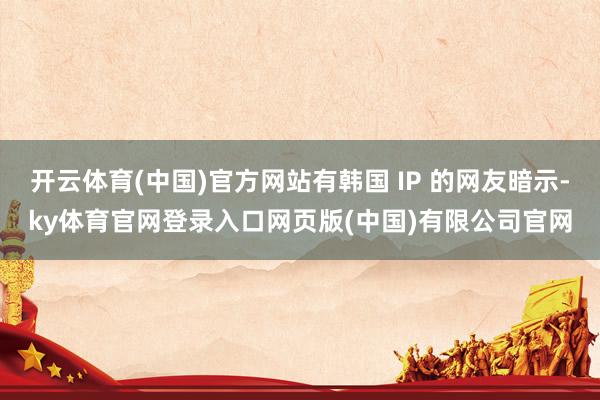 开云体育(中国)官方网站有韩国 IP 的网友暗示-ky体育官网登录入口网页版(中国)有限公司官网