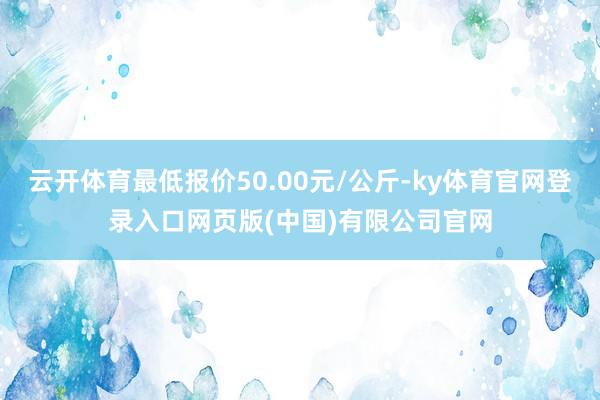 云开体育最低报价50.00元/公斤-ky体育官网登录入口网页 云开体育最低报价50.00元/公斤-ky体育官网登录入口网页