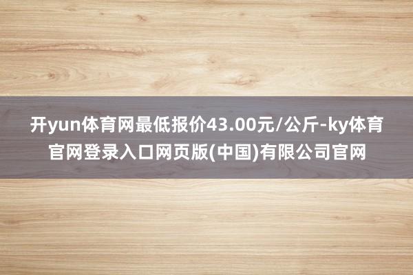 开yun体育网最低报价43.00元/公斤-ky体育官网登录入 开yun体育网最低报价43.00元/公斤-ky体育官网登录入