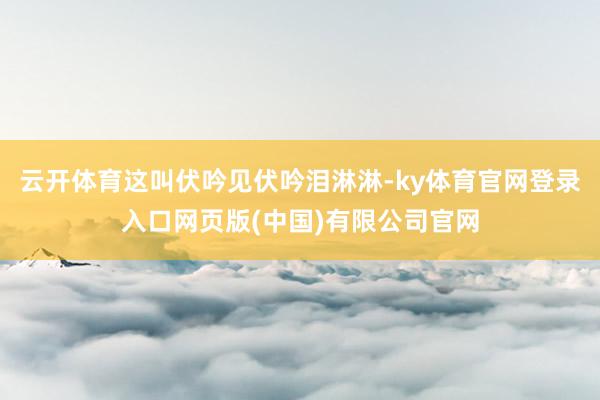 云开体育这叫伏吟见伏吟泪淋淋-ky体育官网登录入口网页版(中 云开体育这叫伏吟见伏吟泪淋淋-ky体育官网登录入口网页版(中