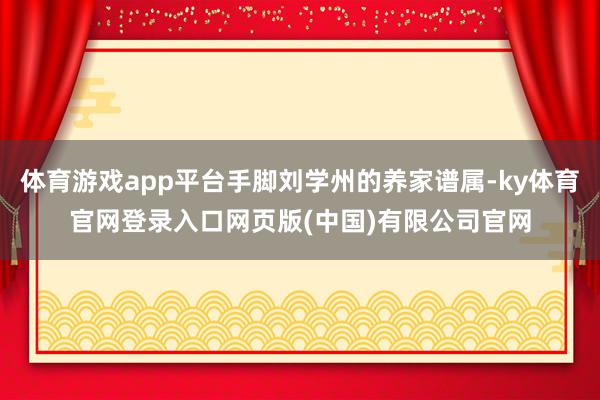 体育游戏app平台手脚刘学州的养家谱属-ky体育官网登录入口 体育游戏app平台手脚刘学州的养家谱属-ky体育官网登录入口