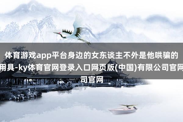 体育游戏app平台身边的女东谈主不外是他哄骗的用具-ky体育官网登录入口网页版(中国)有限公司官网