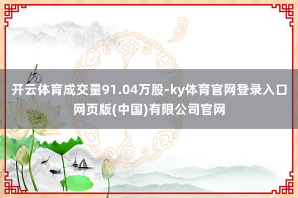 开云体育成交量91.04万股-ky体育官网登录入口网页版(中国)有限公司官网