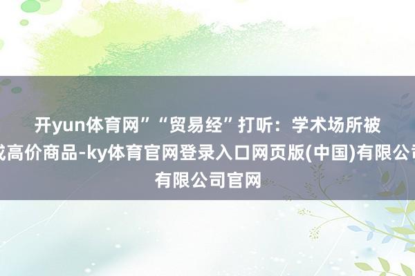 开yun体育网” “贸易经”打听: 学术场所被包装成高价商品-ky体育官网登录入口网页版(中国)有限公司官网